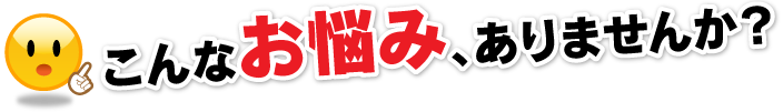 こんなお悩み、ありませんか？